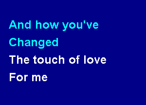 And how you've
Changed

The touch of love
For me