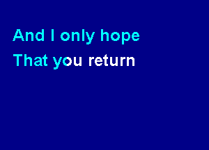 And I only hope
That you return