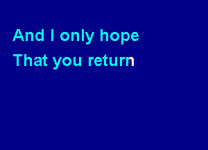 And I only hope
That you return