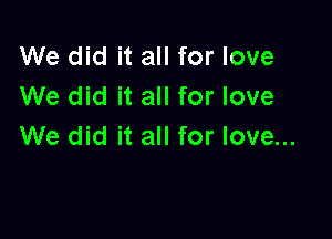 We did it all for love
We did it all for love

We did it all for love...