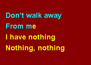 Don't walk away
From me

I have nothing
Nothing, nothing