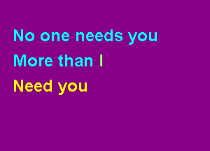 No one needs you
More than I

Need you