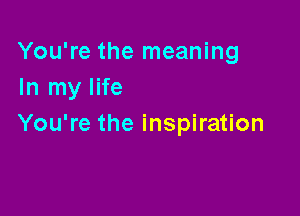 You're the meaning
In my life

You're the inspiration