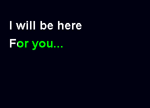 I will be here
Foryou.