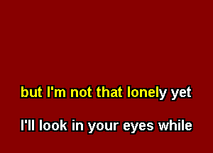 but I'm not that lonely yet

I'll look in your eyes while