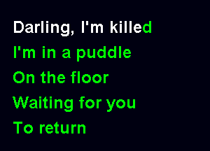 Darling, I'm killed
I'm in a puddle

On the floor
Waiting for you
To return