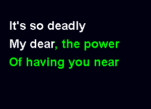 It's so deadly
My dear, the power

0f having you near