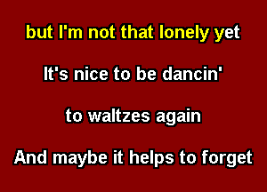 but I'm not that lonely yet
It's nice to be dancin'

to waltzes again

And maybe it helps to forget