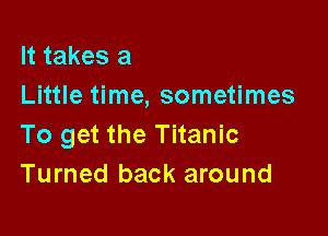 It takes a
Little time, sometimes

To get the Titanic
Turned back around