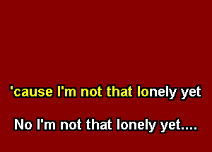 'cause I'm not that lonely yet

No I'm not that lonely yet....