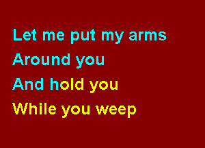 Let me put my arms
Around you

And hold you
While you weep