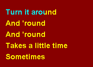Turn it around
And 'round

And 'round
Takes a little time
Sometimes
