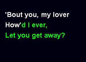 'Bout you, my lover
How'd I ever,

Let you get away?