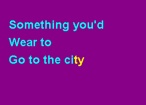 Something you'd
VVearto

Go to the city