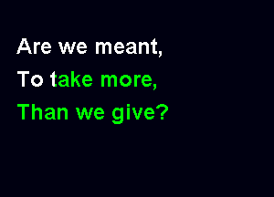 Are we meant,
To take more,

Than we give?