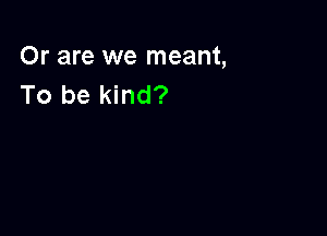 Or are we meant,
To be kind?