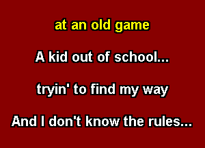 at an old game

A kid out of school...

tryin' to find my way

And I don't know the rules...