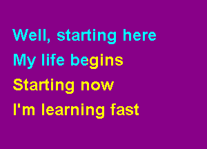 Well, starting here
My life begins

Starting now
I'm learning fast