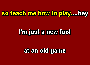 so teach me how to play....hey

I'm just a new fool

at an old game