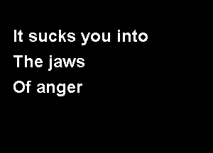 It sucks you into
The jaws

0f anger