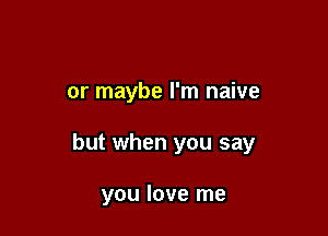 or maybe I'm naive

but when you say

you love me
