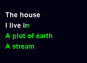 The house
I live in

A plot of earth
A stream