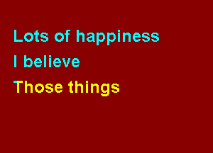 Lots of happiness
IbeHeve

Those things