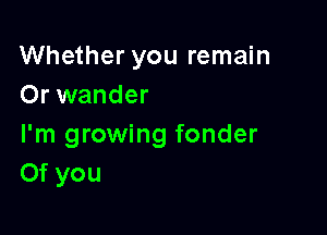 Whether you remain
Or wander

I'm growing fonder
Of you