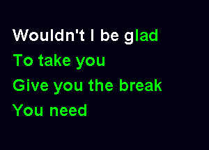 Wouldn't I be glad
To take you

Give you the break
You need