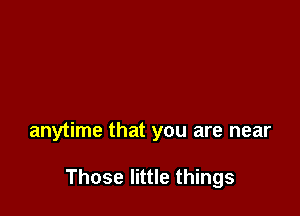 anytime that you are near

Those little things