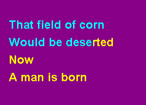 That field of corn
Would be deserted

Now
A man is born