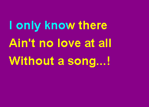 I only know there
Ain't no love at all

Without a song...!
