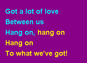 Got a lot of love
Between us

Hang on, hang on
Hang on
To what we've got!