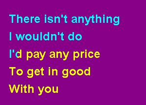 There isn't anything
lwouldn't do

I'd pay any price
To get in good
With you