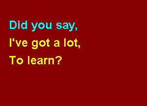 Did you say,
I've got a lot,

To learn?