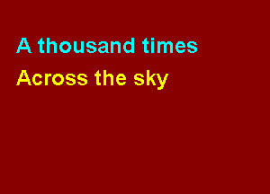 A thousand times
Across the sky