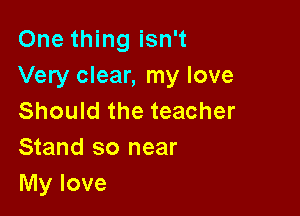 One thing isn't
Very clear, my love

Should the teacher
Stand so near
My love