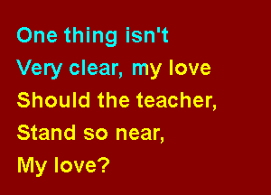 One thing isn't
Very clear, my love

Should the teacher,
Stand so near,
My love?