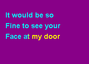 It would be so
Fine to see your

Face at my door