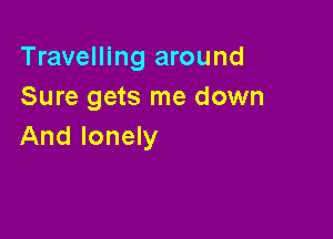 Travelling around
Sure gets me down

And lonely