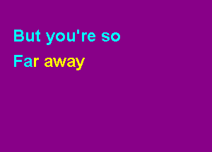 But you're so
Far away