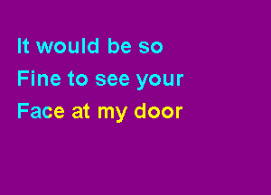 It would be so
Fine to see your

Face at my door