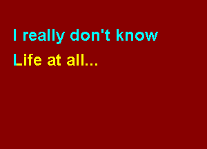 I really don't know
Life at all...