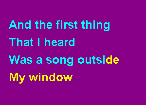 And the first thing
That I heard

Was a song outside
My window