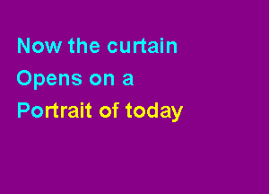 Now the curtain
Opens on a

Portrait of today