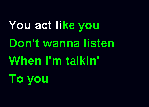 You act like you
Don't wanna listen

When I'm talkin'
To you