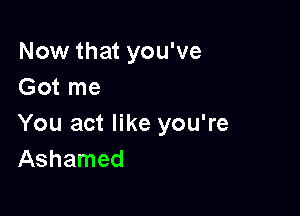 Now that you've
Got me

You act like you're
Ashamed