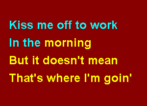 Kiss me off to work
In the morning

But it doesn't mean
That's where I'm goin'