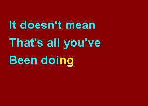 It doesn't mean
That's all you've

Been doing