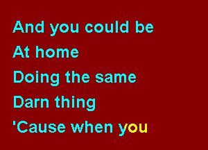 And you could be
At home

Doing the same
Darn thing

'Cause when you